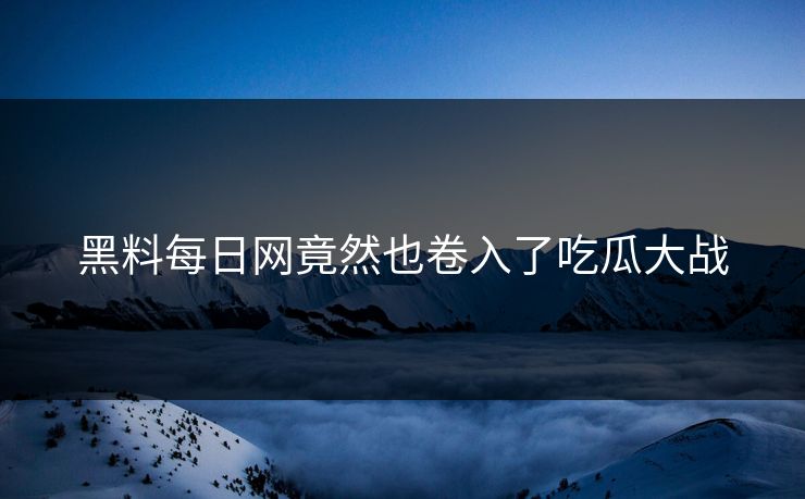 黑料每日网竟然也卷入了吃瓜大战
