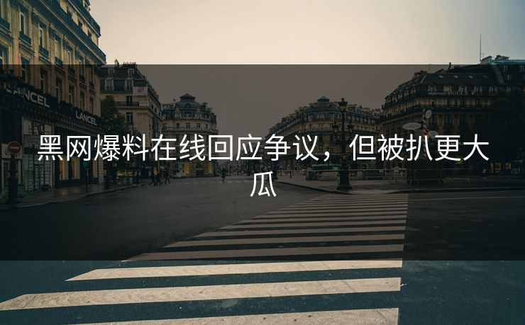 黑网爆料在线回应争议，但被扒更大瓜