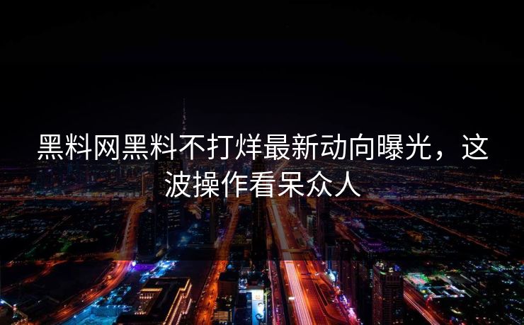 黑料网黑料不打烊最新动向曝光，这波操作看呆众人
