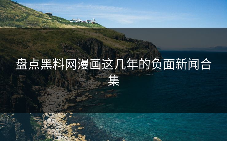 盘点黑料网漫画这几年的负面新闻合集