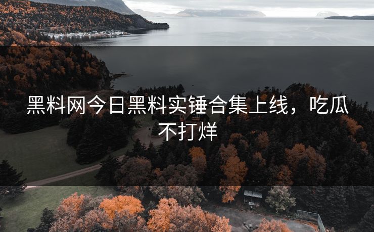 黑料网今日黑料实锤合集上线，吃瓜不打烊