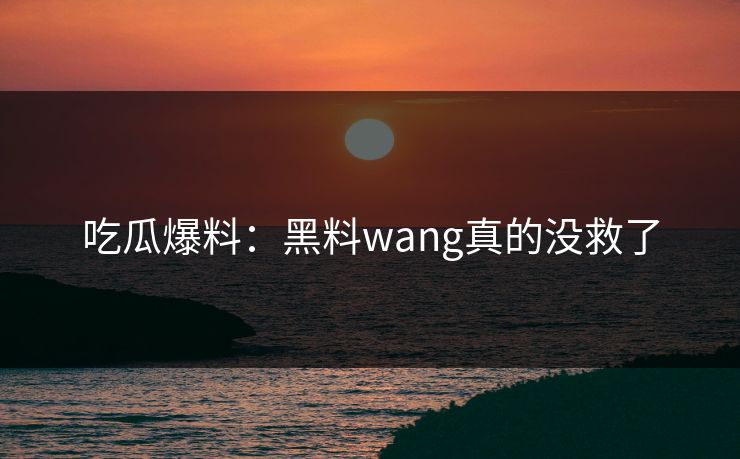 吃瓜爆料：黑料wang真的没救了