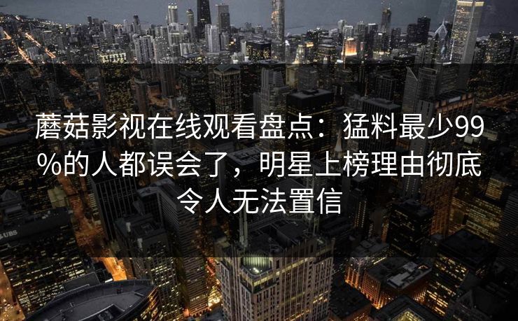 蘑菇影视在线观看盘点：猛料最少99%的人都误会了，明星上榜理由彻底令人无法置信