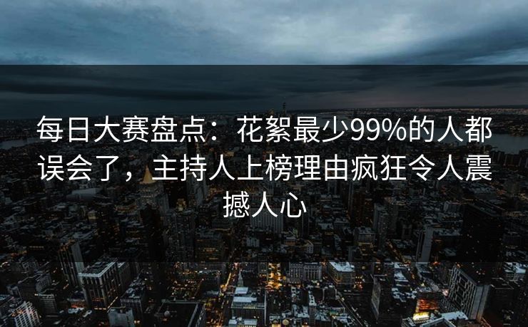 每日大赛盘点：花絮最少99%的人都误会了，主持人上榜理由疯狂令人震撼人心