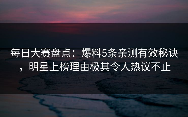 每日大赛盘点：爆料5条亲测有效秘诀，明星上榜理由极其令人热议不止