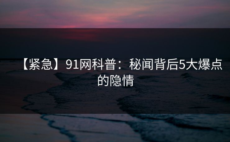 【紧急】91网科普：秘闻背后5大爆点的隐情