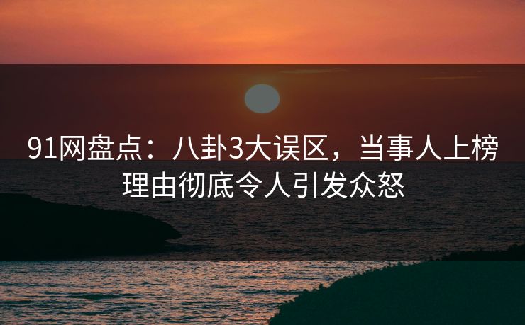91网盘点：八卦3大误区，当事人上榜理由彻底令人引发众怒