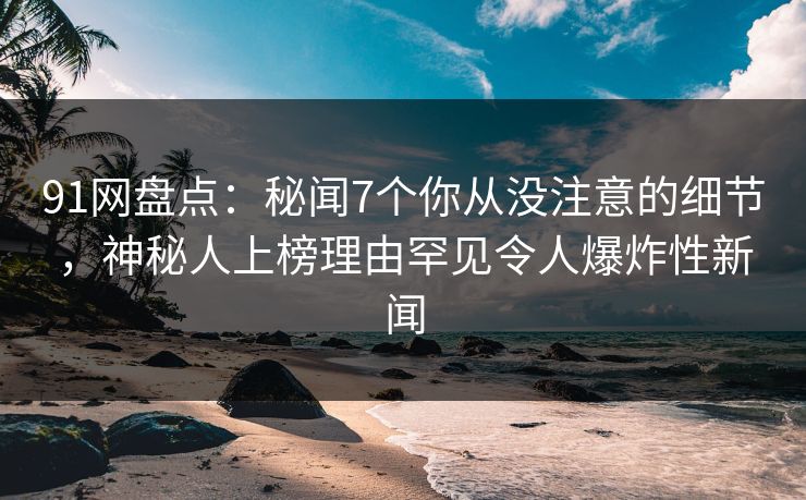 91网盘点：秘闻7个你从没注意的细节，神秘人上榜理由罕见令人爆炸性新闻
