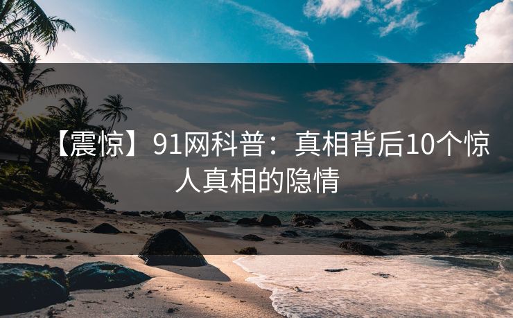 【震惊】91网科普：真相背后10个惊人真相的隐情