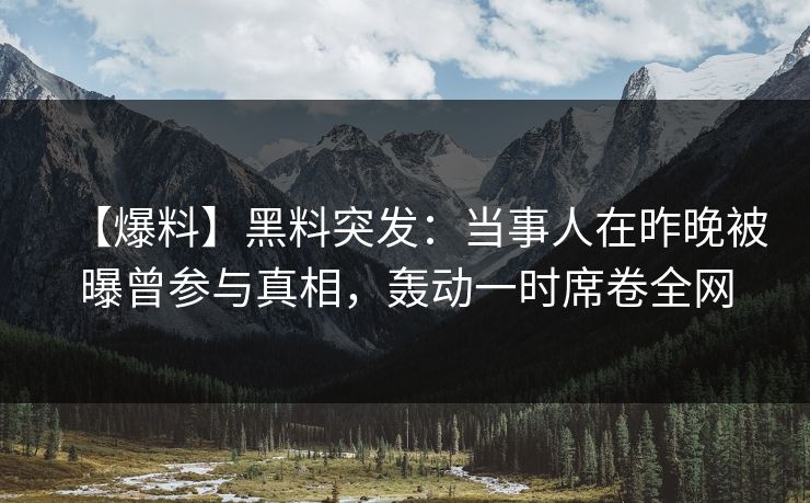 【爆料】黑料突发：当事人在昨晚被曝曾参与真相，轰动一时席卷全网