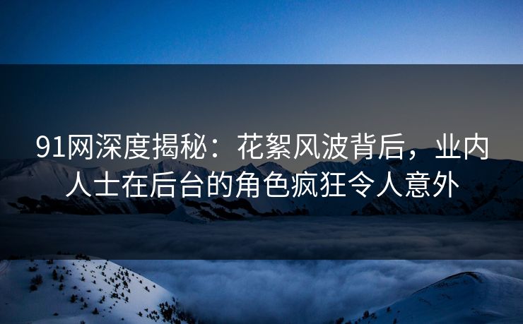 91网深度揭秘：花絮风波背后，业内人士在后台的角色疯狂令人意外