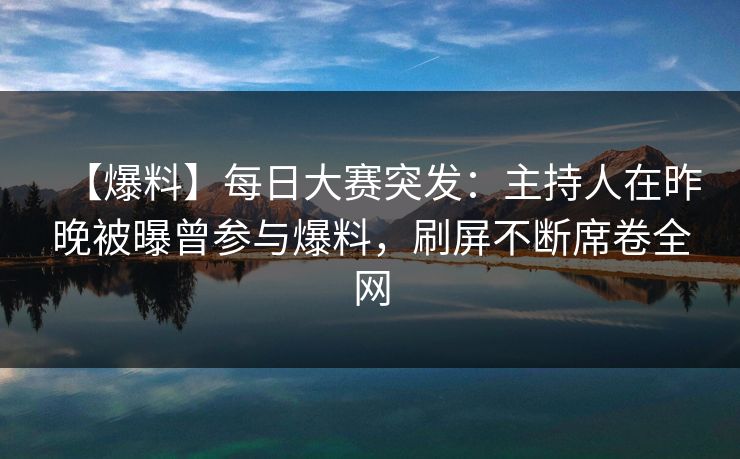 【爆料】每日大赛突发：主持人在昨晚被曝曾参与爆料，刷屏不断席卷全网