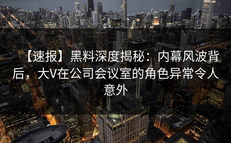 【速报】黑料深度揭秘：内幕风波背后，大V在公司会议室的角色异常令人意外