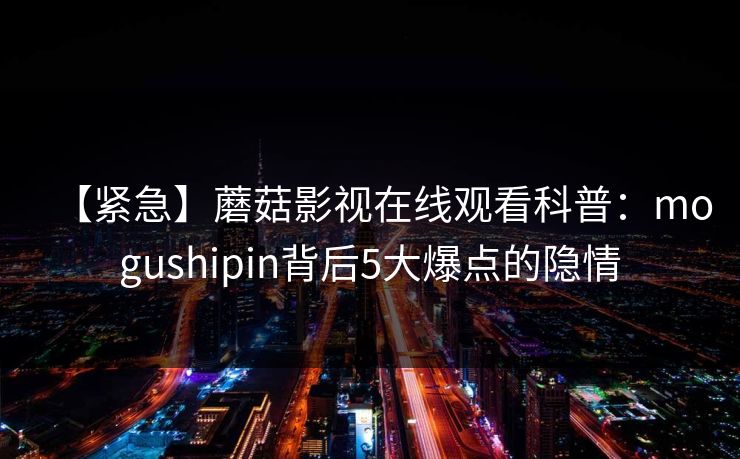 【紧急】蘑菇影视在线观看科普：mogushipin背后5大爆点的隐情