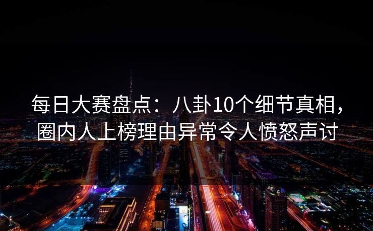 每日大赛盘点：八卦10个细节真相，圈内人上榜理由异常令人愤怒声讨