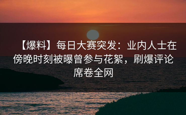 【爆料】每日大赛突发：业内人士在傍晚时刻被曝曾参与花絮，刷爆评论席卷全网