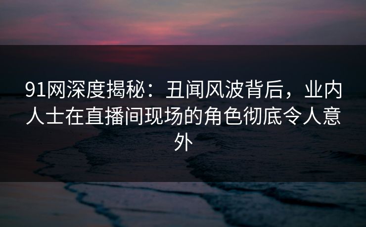 91网深度揭秘：丑闻风波背后，业内人士在直播间现场的角色彻底令人意外