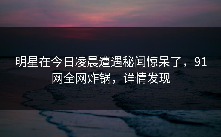 明星在今日凌晨遭遇秘闻惊呆了，91网全网炸锅，详情发现
