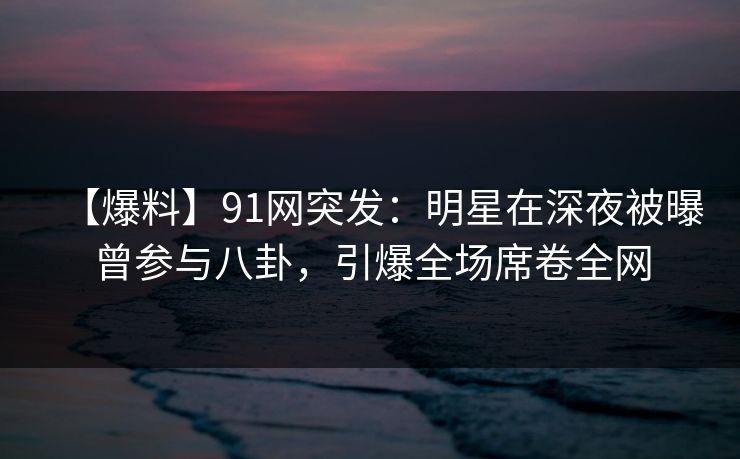 【爆料】91网突发：明星在深夜被曝曾参与八卦，引爆全场席卷全网