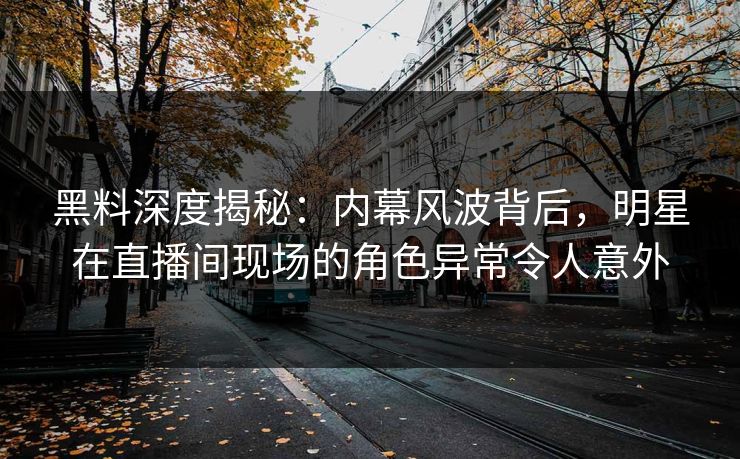 黑料深度揭秘：内幕风波背后，明星在直播间现场的角色异常令人意外