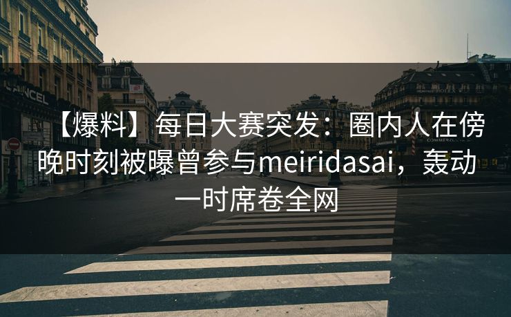 【爆料】每日大赛突发：圈内人在傍晚时刻被曝曾参与meiridasai，轰动一时席卷全网