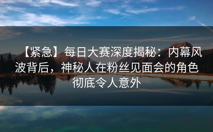 【紧急】每日大赛深度揭秘：内幕风波背后，神秘人在粉丝见面会的角色彻底令人意外