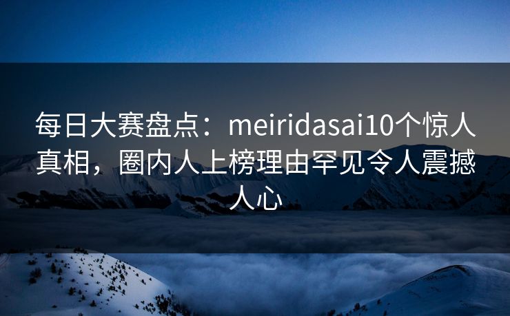 每日大赛盘点：meiridasai10个惊人真相，圈内人上榜理由罕见令人震撼人心