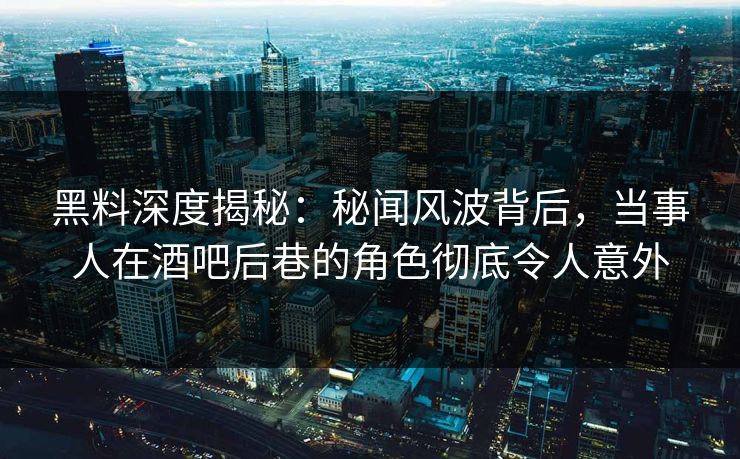 黑料深度揭秘：秘闻风波背后，当事人在酒吧后巷的角色彻底令人意外