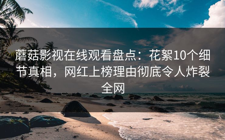 蘑菇影视在线观看盘点：花絮10个细节真相，网红上榜理由彻底令人炸裂全网