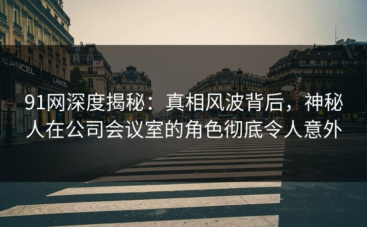 91网深度揭秘：真相风波背后，神秘人在公司会议室的角色彻底令人意外