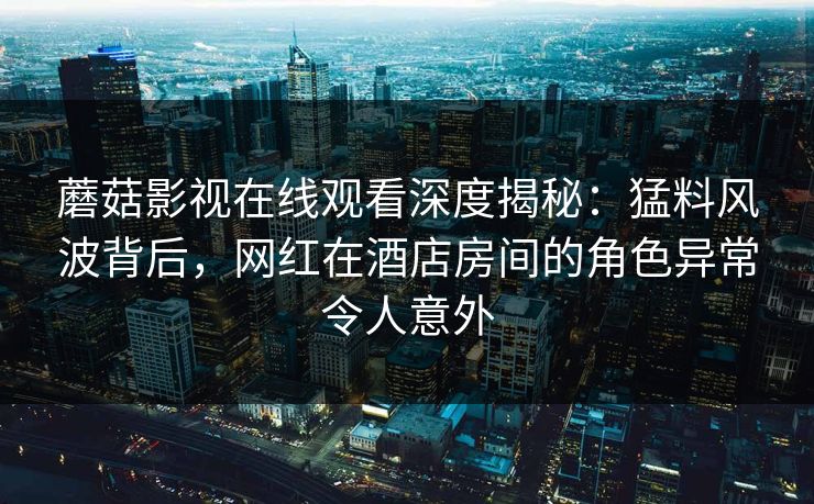 蘑菇影视在线观看深度揭秘：猛料风波背后，网红在酒店房间的角色异常令人意外