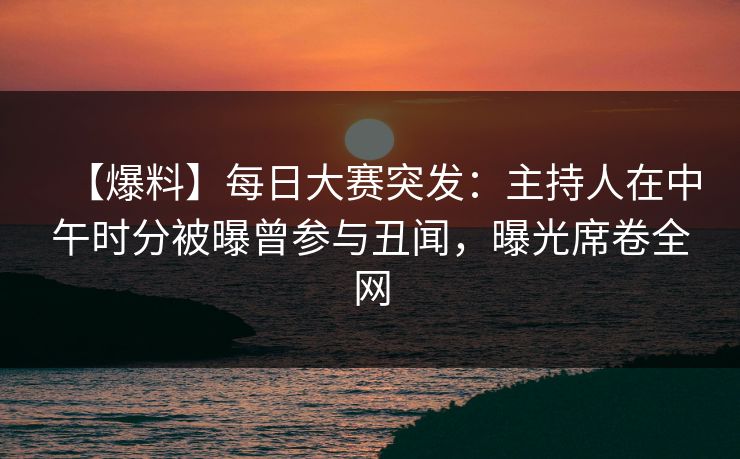 【爆料】每日大赛突发：主持人在中午时分被曝曾参与丑闻，曝光席卷全网
