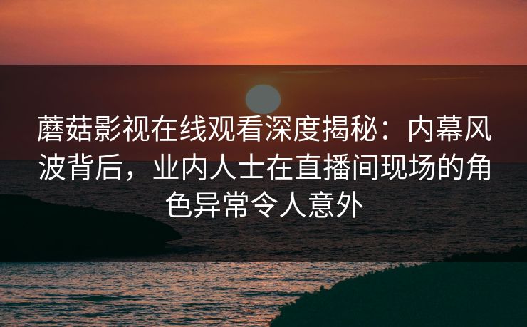 蘑菇影视在线观看深度揭秘：内幕风波背后，业内人士在直播间现场的角色异常令人意外