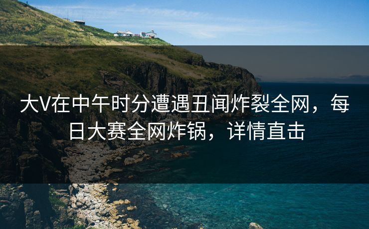 大V在中午时分遭遇丑闻炸裂全网，每日大赛全网炸锅，详情直击