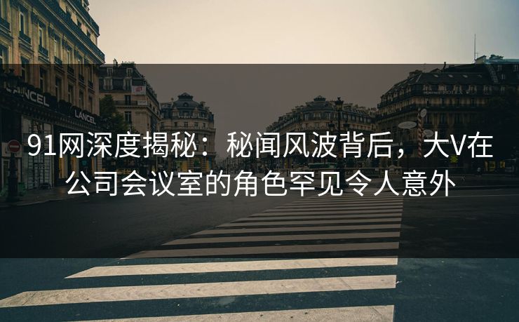 91网深度揭秘：秘闻风波背后，大V在公司会议室的角色罕见令人意外