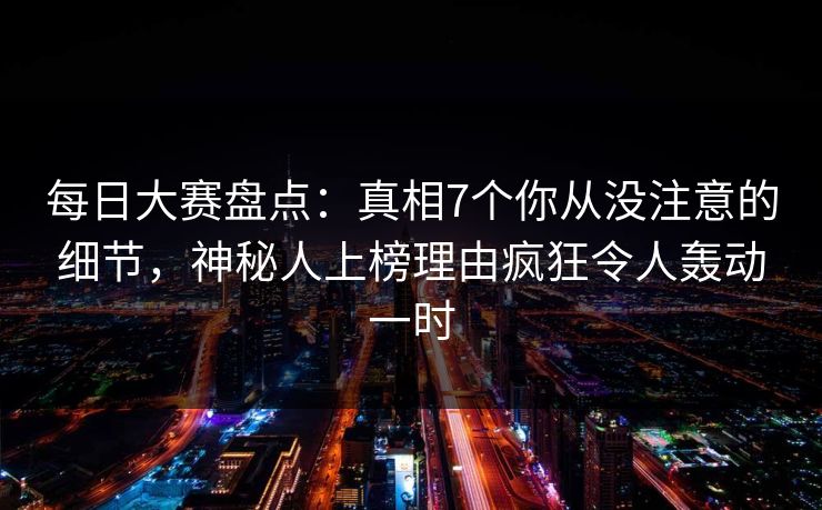 每日大赛盘点：真相7个你从没注意的细节，神秘人上榜理由疯狂令人轰动一时