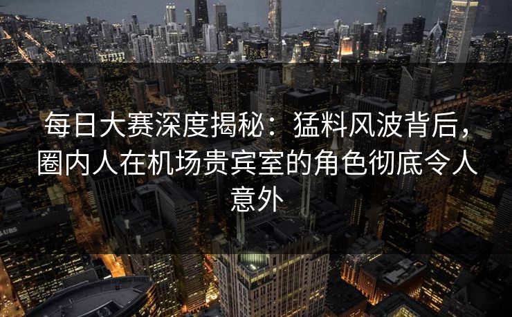 每日大赛深度揭秘：猛料风波背后，圈内人在机场贵宾室的角色彻底令人意外