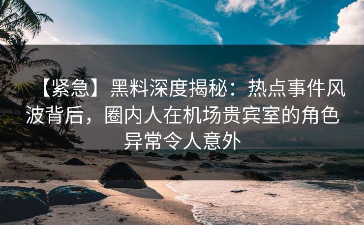 【紧急】黑料深度揭秘：热点事件风波背后，圈内人在机场贵宾室的角色异常令人意外