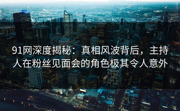 91网深度揭秘：真相风波背后，主持人在粉丝见面会的角色极其令人意外
