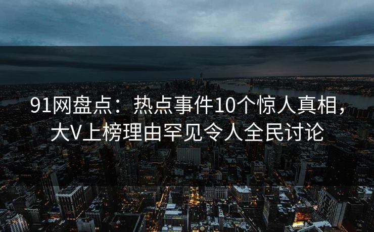 91网盘点：热点事件10个惊人真相，大V上榜理由罕见令人全民讨论