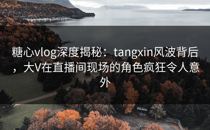 糖心vlog深度揭秘：tangxin风波背后，大V在直播间现场的角色疯狂令人意外