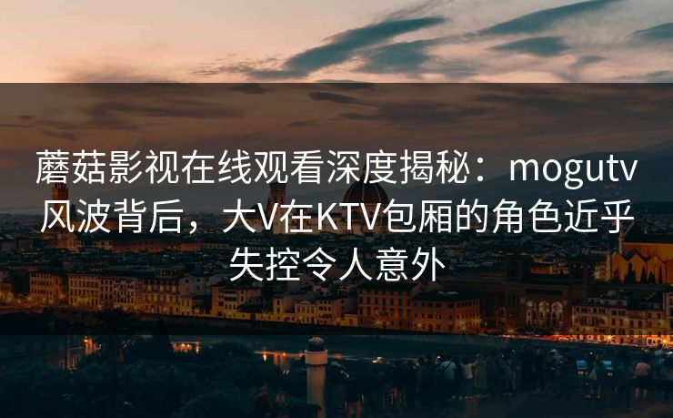 蘑菇影视在线观看深度揭秘:mogutv风波背后,大V在KTV包厢的角色近乎失控令人意外