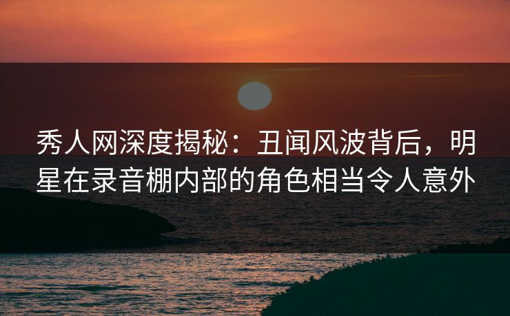 秀人网深度揭秘:丑闻风波背后,明星在录音棚内部的角色相当令人意外