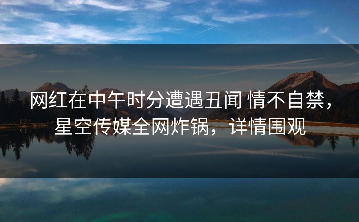 网红在中午时分遭遇丑闻 情不自禁,星空传媒全网炸锅,详情围观