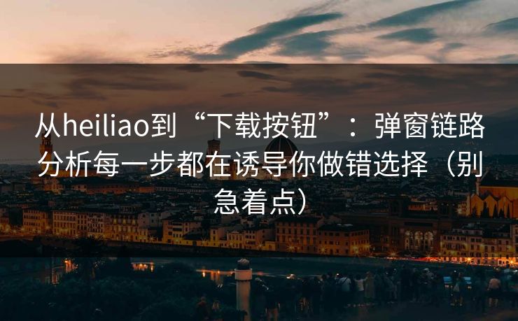 从heiliao到“下载按钮”：弹窗链路分析每一步都在诱导你做错选择（别急着点）