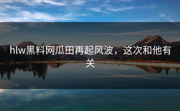 hlw黑料网瓜田再起风波，这次和他有关