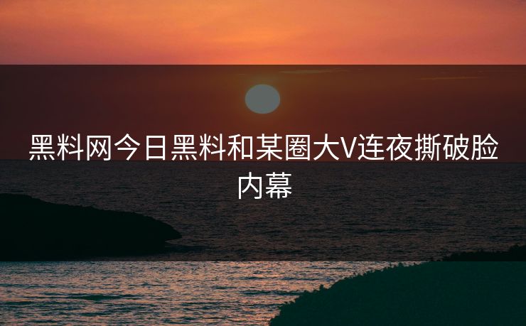 黑料网今日黑料和某圈大V连夜撕破脸内幕