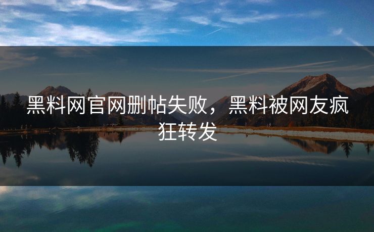 黑料网官网删帖失败，黑料被网友疯狂转发