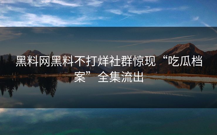 黑料网黑料不打烊社群惊现“吃瓜档案”全集流出