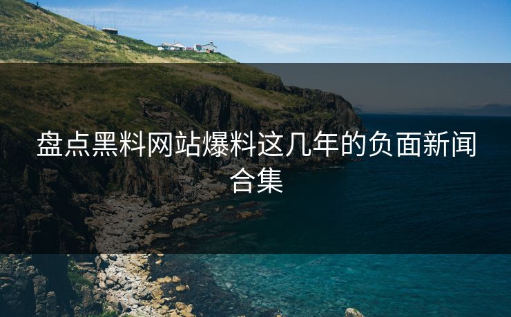 盘点黑料网站爆料这几年的负面新闻合集